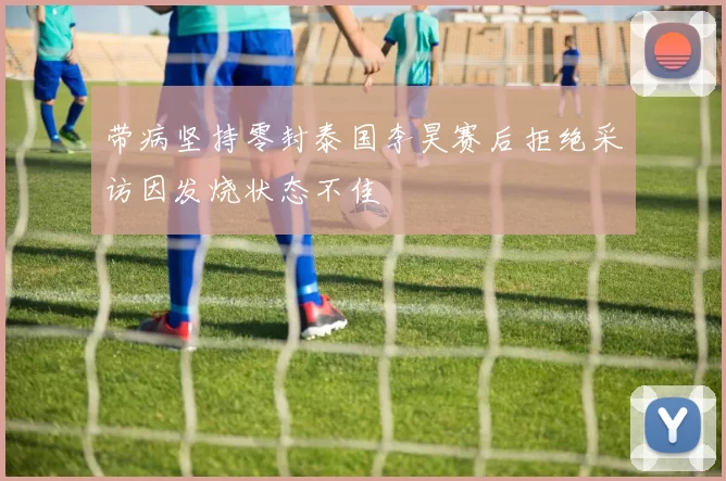 带病坚持零封泰国李昊赛后拒绝采访因发烧状态不佳