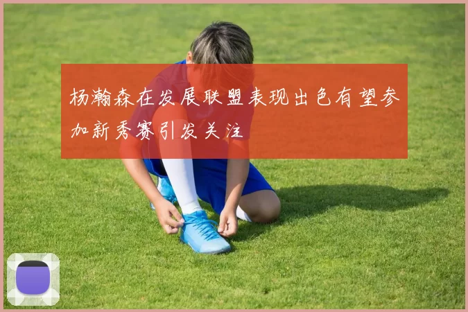 杨瀚森在发展联盟表现出色有望参加新秀赛引发关注