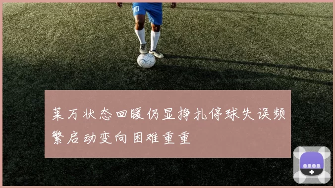 莱万状态回暖仍显挣扎停球失误频繁启动变向困难重重
